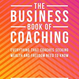 The Business Book Of Coaching: Everything That Coaches Seeking Wealth And Freedom Need To Know